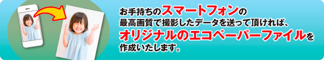 お手持ちのスマートフォンの最高画質で撮影したデータを送って頂ければ、
オリジナルのエコペーパーファイルを作成いたします。